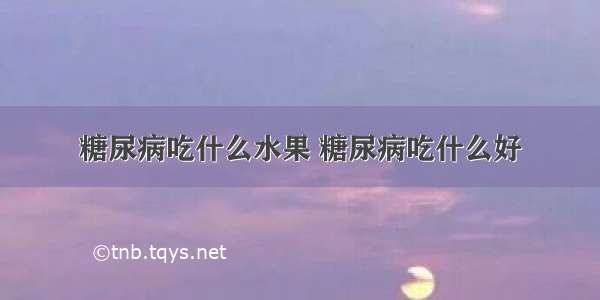 糖尿病吃什么水果 糖尿病吃什么好