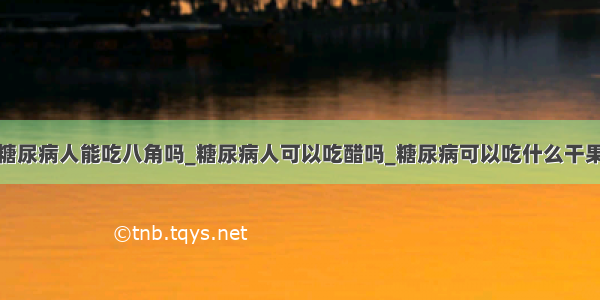 糖尿病人能吃八角吗_糖尿病人可以吃醋吗_糖尿病可以吃什么干果