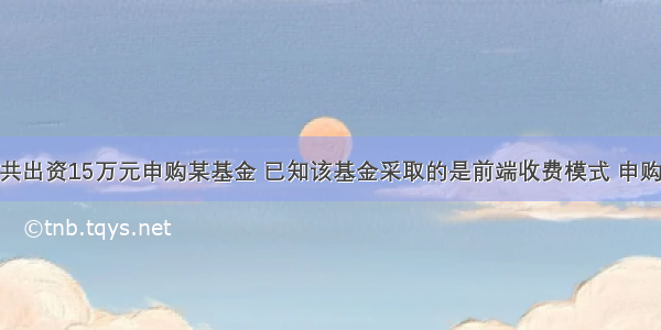 一投资者共出资15万元申购某基金 已知该基金采取的是前端收费模式 申购费率为1%