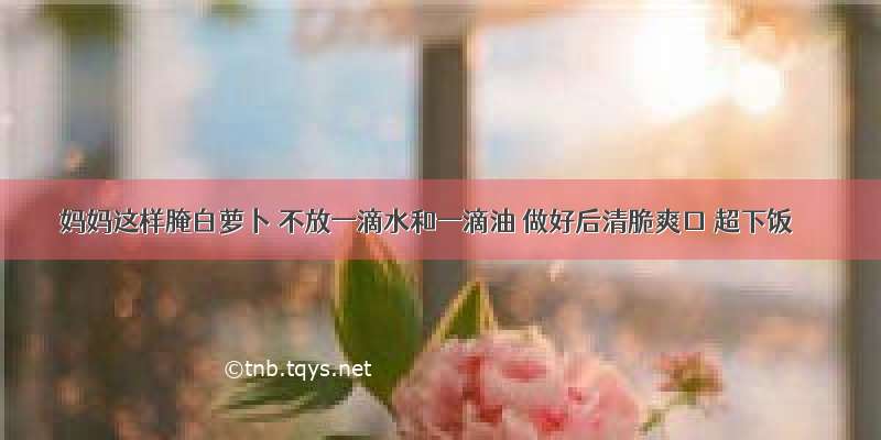 妈妈这样腌白萝卜 不放一滴水和一滴油 做好后清脆爽口 超下饭