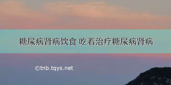 糖尿病肾病饮食 吃着治疗糖尿病肾病