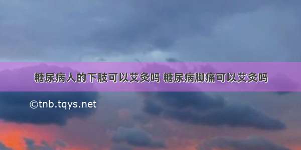 糖尿病人的下肢可以艾灸吗 糖尿病脚痛可以艾灸吗