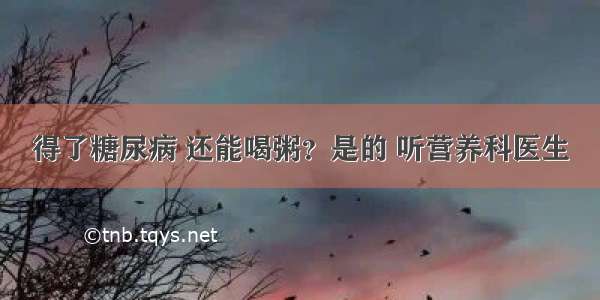 得了糖尿病 还能喝粥？是的 听营养科医生