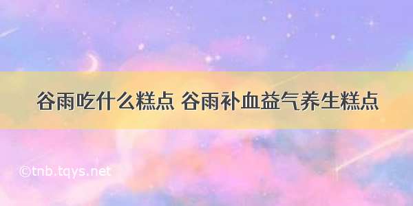 谷雨吃什么糕点 谷雨补血益气养生糕点