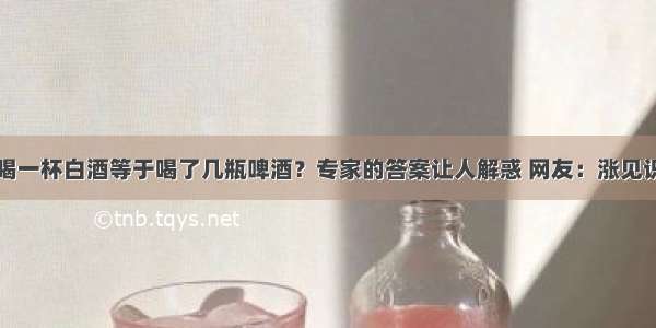 喝一杯白酒等于喝了几瓶啤酒？专家的答案让人解惑 网友：涨见识