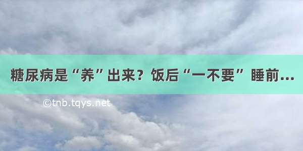 糖尿病是“养”出来？饭后“一不要” 睡前...