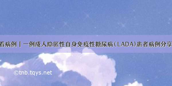 看病例丨一例成人隐匿性自身免疫性糖尿病( LADA)患者病例分享