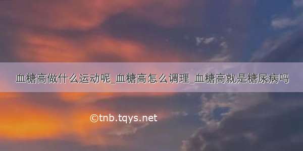 血糖高做什么运动呢_血糖高怎么调理_血糖高就是糖尿病吗