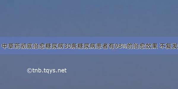 中草药彻底治愈糖尿病30条糖尿病患者有98%的治愈效果 不复发