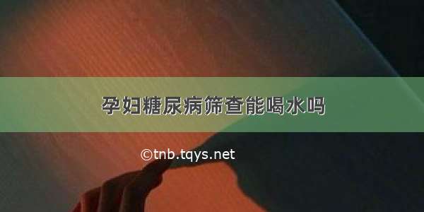 孕妇糖尿病筛查能喝水吗