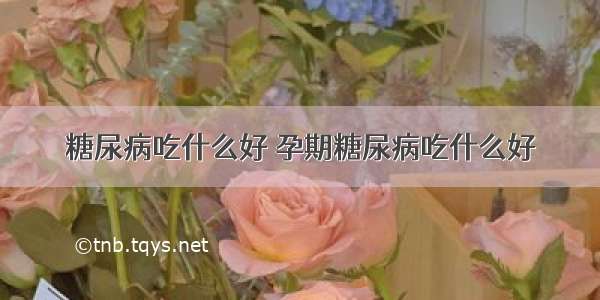 糖尿病吃什么好 孕期糖尿病吃什么好