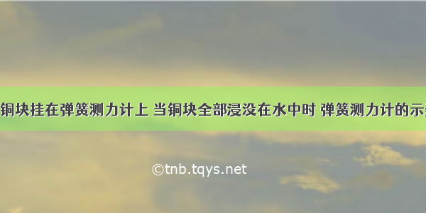 单选题有一铜块挂在弹簧测力计上 当铜块全部浸没在水中时 弹簧测力计的示数是A.铜块