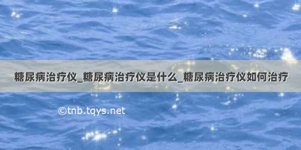 糖尿病治疗仪_糖尿病治疗仪是什么_糖尿病治疗仪如何治疗