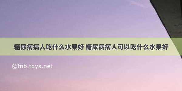 糖尿病病人吃什么水果好 糖尿病病人可以吃什么水果好