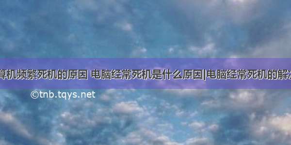 微型计算机频繁死机的原因 电脑经常死机是什么原因|电脑经常死机的解决方法...