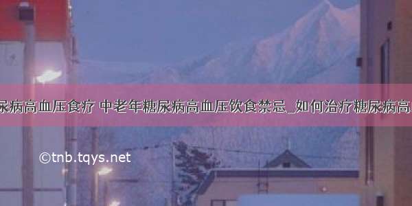 ​糖尿病高血压食疗 中老年糖尿病高血压饮食禁忌_如何治疗糖尿病高血压