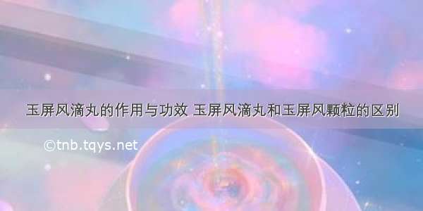 玉屏风滴丸的作用与功效 玉屏风滴丸和玉屏风颗粒的区别