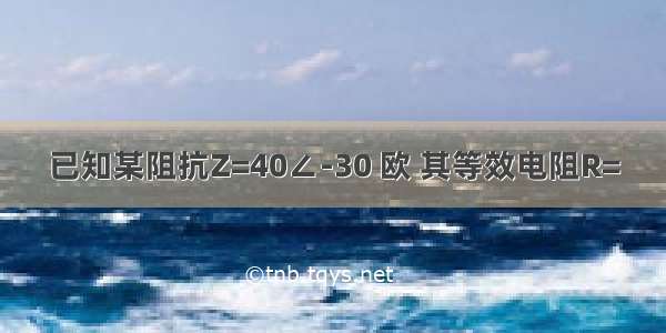 已知某阻抗Z=40∠-30 欧 其等效电阻R=