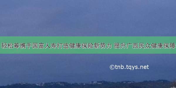 轻松筹携手国富人寿打造健康保险新势力 提升广西民众健康保障