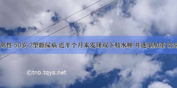 患者 男性 50岁 2型糖尿病 近半个月来发现双下肢水肿 并逐渐加重 常感乏力