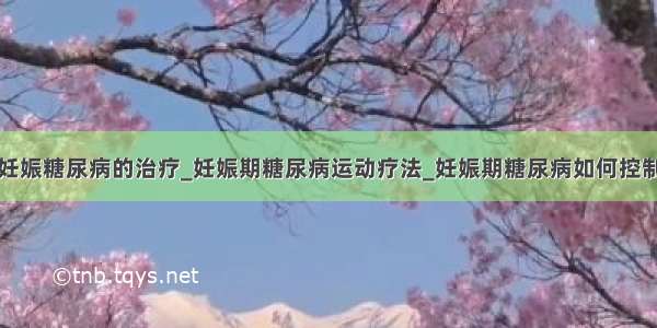 妊娠糖尿病的治疗_妊娠期糖尿病运动疗法_妊娠期糖尿病如何控制