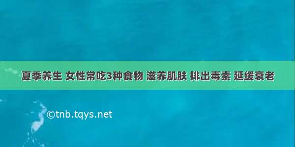 夏季养生 女性常吃3种食物 滋养肌肤 排出毒素 延缓衰老