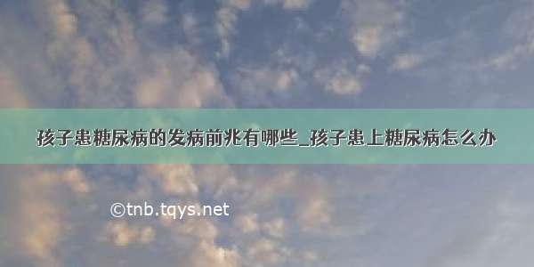 孩子患糖尿病的发病前兆有哪些_孩子患上糖尿病怎么办