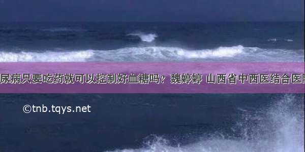 「答疑」糖尿病只要吃药就可以控制好血糖吗？魏婷婷 山西省中西医结合医院内分泌二科