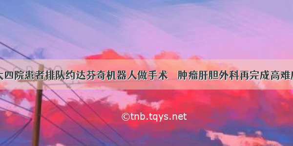 哈医大四院患者排队约达芬奇机器人做手术    肿瘤肝胆外科再完成高难度手术