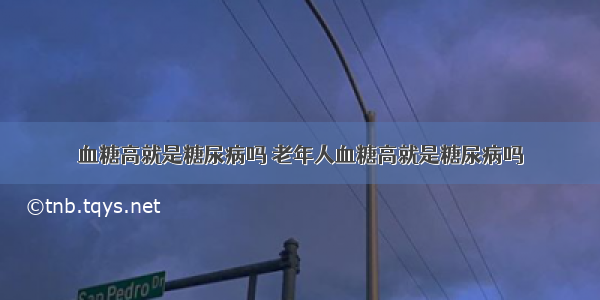 血糖高就是糖尿病吗 老年人血糖高就是糖尿病吗