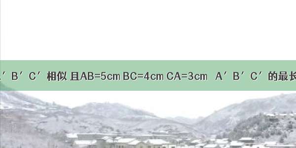 已知△ABC∽△A′B′C′相似 且AB=5cm BC=4cm CA=3cm △A′B′C′的最长边是10cm