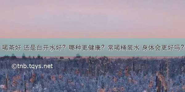 喝茶好 还是白开水好？哪种更健康？常喝桶装水 身体会更好吗？