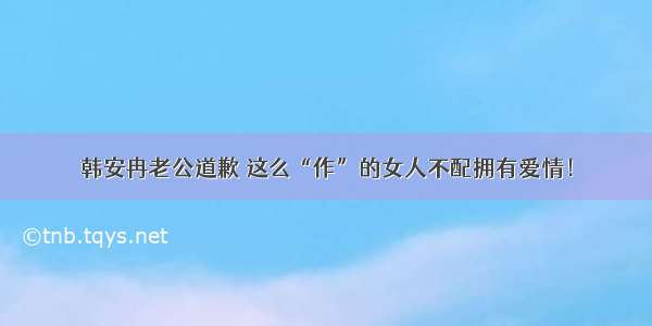 韩安冉老公道歉 这么“作”的女人不配拥有爱情！