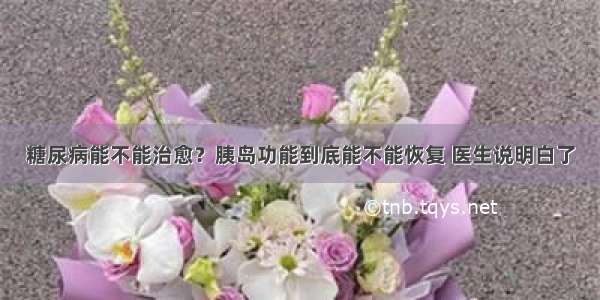 糖尿病能不能治愈？胰岛功能到底能不能恢复 医生说明白了