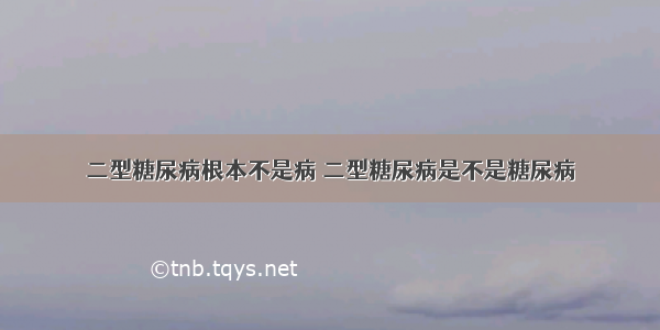 二型糖尿病根本不是病 二型糖尿病是不是糖尿病