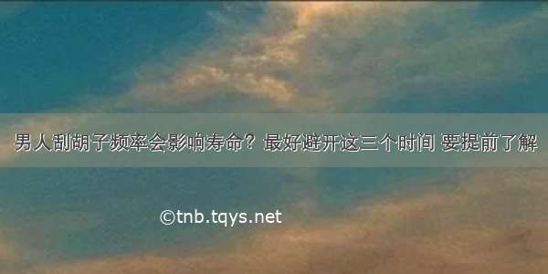 男人刮胡子频率会影响寿命？最好避开这三个时间 要提前了解