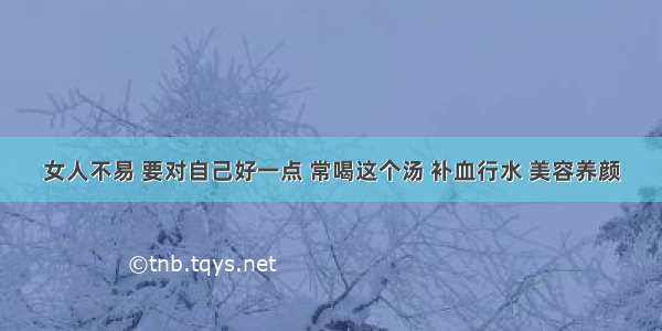 女人不易 要对自己好一点 常喝这个汤 补血行水 美容养颜