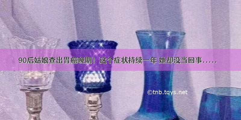 90后姑娘查出胃癌晚期！这个症状持续一年 她却没当回事.....