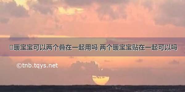 ​暖宝宝可以两个叠在一起用吗 两个暖宝宝贴在一起可以吗