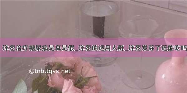 ​洋葱治疗糖尿病是真是假_洋葱的适用人群_洋葱发芽了还能吃吗