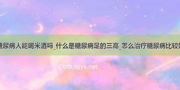 糖尿病人能喝米酒吗_什么是糖尿病足的三高_怎么治疗糖尿病比较好