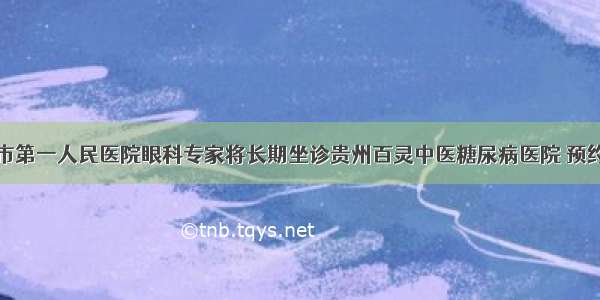 贵阳市第一人民医院眼科专家将长期坐诊贵州百灵中医糖尿病医院 预约从速