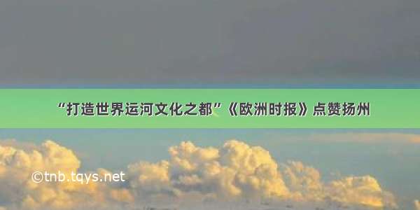 “打造世界运河文化之都”《欧洲时报》点赞扬州