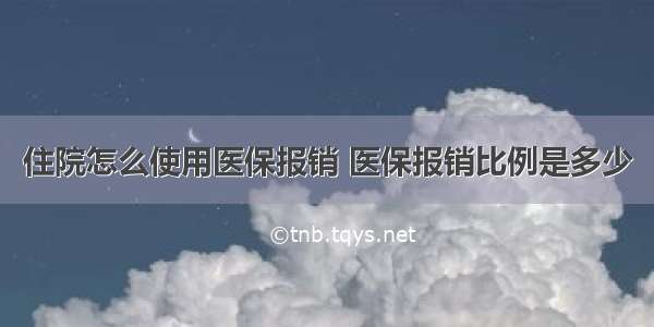 住院怎么使用医保报销 医保报销比例是多少