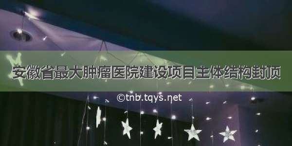 安徽省最大肿瘤医院建设项目主体结构封顶