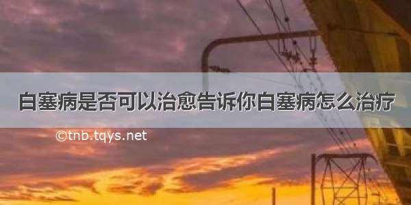 白塞病是否可以治愈告诉你白塞病怎么治疗