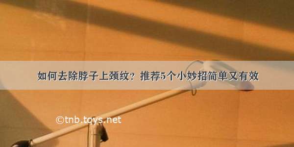 如何去除脖子上颈纹？推荐5个小妙招简单又有效