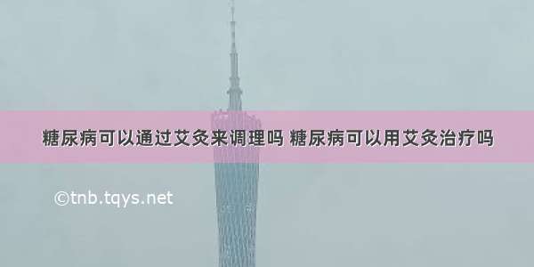 糖尿病可以通过艾灸来调理吗 糖尿病可以用艾灸治疗吗