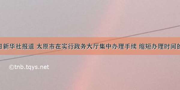 5月10日新华社报道 太原市在实行政务大厅集中办理手续 缩短办理时间的过程中