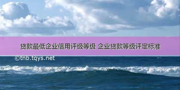 贷款最低企业信用评级等级 企业贷款等级评定标准